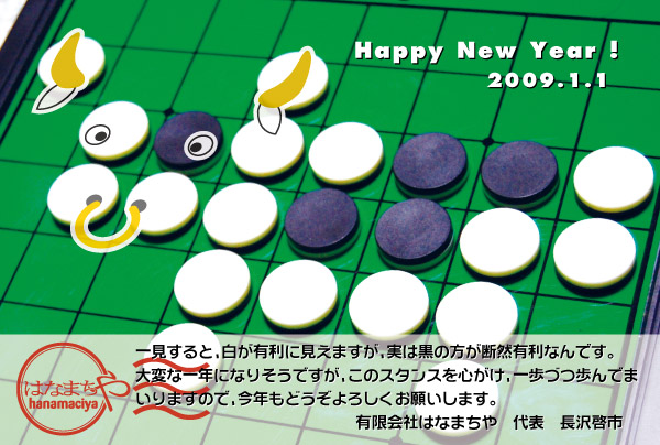 一見すると、白が有利に見えますが、実は黒の方が断然有利なんです。大変な1年になりそうですが、このスタンスを心がけ、一歩づつ歩んでまいりますので、今年もどうぞよろしくお願いいたします。